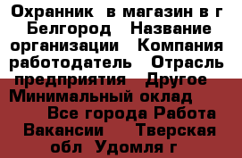 Охранник. в магазин в г. Белгород › Название организации ­ Компания-работодатель › Отрасль предприятия ­ Другое › Минимальный оклад ­ 11 000 - Все города Работа » Вакансии   . Тверская обл.,Удомля г.